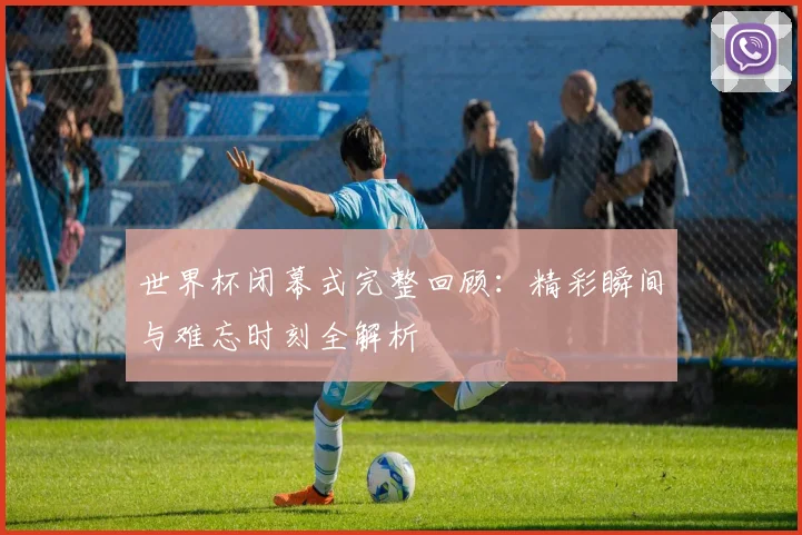 世界杯闭幕式完整回顾：精彩瞬间与难忘时刻全解析