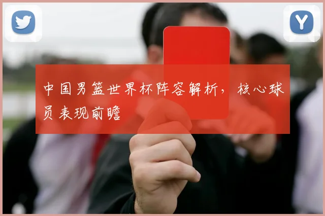 中国男篮世界杯阵容解析，核心球员表现前瞻