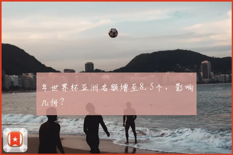 年世界杯亚洲名额增至8.5个,影响几何?