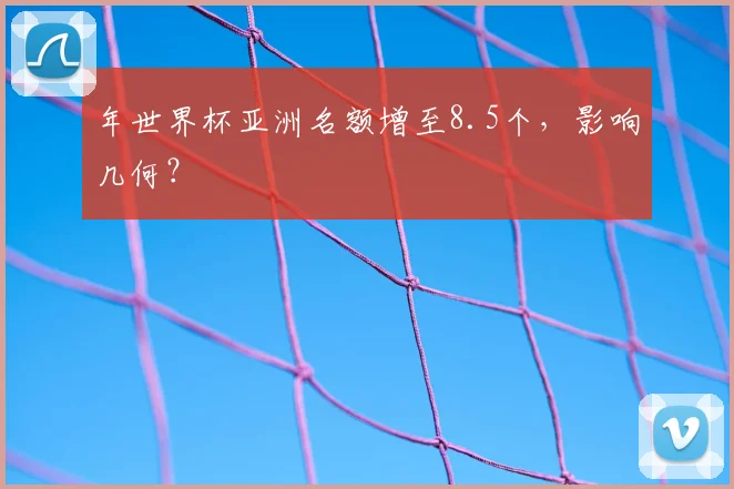 年世界杯亚洲名额增至8.5个，影响几何？
