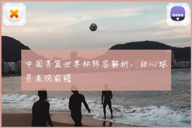 中国男篮世界杯阵容解析，核心球员表现前瞻