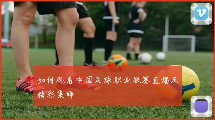 如何观看中国足球职业联赛直播及精彩集锦