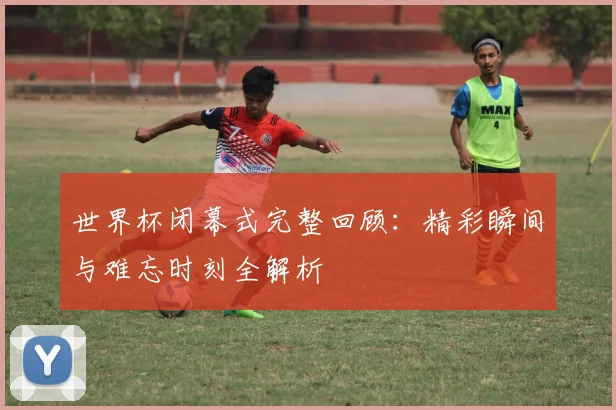 世界杯闭幕式完整回顾：精彩瞬间与难忘时刻全解析