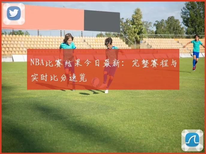 NBA比赛结果今日最新:完整赛程与实时比分速览